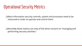 Operational Security Metrics
❏Most information security controls, system and processes need to be
measured in order to operate and control them.
❏Normally these metrics are only of the direct concern to “managing and
performing security activities.”
 