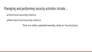 Managing and performing security activities include....
❏Technical security metrics
❏Non-technical security metrics
That are often updated weekly, daily or hourly basis.
 