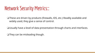 Network Security Metrics::
❏These are driven by products (firewalls, IDS, etc.) Readily available and
widely used, they give a sense of control.
❏Usually have a level of data presentation through charts and interfaces.
❏They can be misleading though.
 