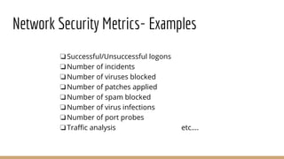Network Security Metrics- Examples
❏Successful/Unsuccessful logons
❏Number of incidents
❏Number of viruses blocked
❏Number of patches applied
❏Number of spam blocked
❏Number of virus infections
❏Number of port probes
❏Traffic analysis etc….
 