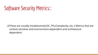 Software Security Metrics::
❏These are usually troublesome(LOC, FPs,Complexity, etc..) Metrics that are
context sensitive and environment-dependent and architecture
dependent.
 