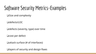 Software Security Metrics-Examples
❏Size and complexity
❏defects/LOC
❏defects (severity, type) over time
❏cost per defect
❏attack surface (# of interfaces)
❏layers of security and design flaws
 