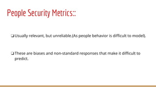 People Security Metrics::
❏Usually relevant, but unreliable.(As people behavior is difficult to model).
❏These are biases and non-standard responses that make it difficult to
predict.
 