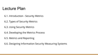 6.1. Introduction - Security Metrics
6.2. Types of Security Metrics
6.3. Using Security Metrics
6.4. Developing the Metrics Process
6.5. Metrics and Reporting
6.6. Designing Information Security Measuring Systems
Lecture Plan
 
