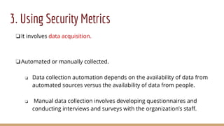 3. Using Security Metrics
❏It involves data acquisition.
❏Automated or manually collected.
❏ Data collection automation depends on the availability of data from
automated sources versus the availability of data from people.
❏ Manual data collection involves developing questionnaires and
conducting interviews and surveys with the organization’s staff.
 