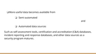 ❏More useful data becomes available from
❏ Semi-automated
and
❏ Automated data sources
Such as self-assessment tools, certification and accreditation (C&A) databases,
incident reporting and response databases, and other data sources as a
security program matures.
 