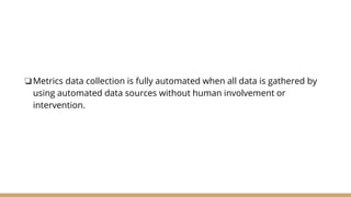 ❏Metrics data collection is fully automated when all data is gathered by
using automated data sources without human involvement or
intervention.
 