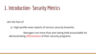 1. Introduction- Security Metrics
❏In the face of
❏ High-profile news reports of serious security breaches
Managers are more than ever being held accountable for
demonstrating effectiveness of their security programs.
 