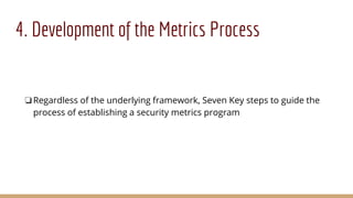 4. Development of the Metrics Process
❏Regardless of the underlying framework, Seven Key steps to guide the
process of establishing a security metrics program
 