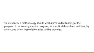 This seven-step methodology should yield a firm understanding of the
purpose of the security metrics program, its specific deliverables, and how, by
whom, and when these deliverables will be provided.
 
