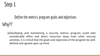 Step 1
Define the metrics program goals and objectives
❏Developing and maintaining a security metrics program could take
considerable effort and divert resources away from other security
activities, it is critical that the goals and objectives of the program be well-
defined and agreed upon up front.
Why??
 
