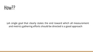 How??
❏A single goal that clearly states the end toward which all measurement
and metrics gathering efforts should be directed is a good approach
 