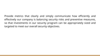 Provide metrics that clearly and simply communicate how efficiently and
effectively our company is balancing security risks and preventive measures,
so that investments in our security program can be appropriately sized and
targeted to meet our overall security objectives.
 