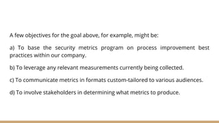 A few objectives for the goal above, for example, might be:
a) To base the security metrics program on process improvement best
practices within our company.
b) To leverage any relevant measurements currently being collected.
c) To communicate metrics in formats custom-tailored to various audiences.
d) To involve stakeholders in determining what metrics to produce.
 