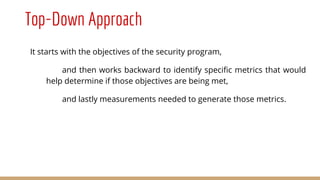 Top-Down Approach
It starts with the objectives of the security program,
and then works backward to identify specific metrics that would
help determine if those objectives are being met,
and lastly measurements needed to generate those metrics.
 