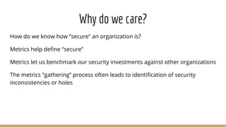 Why do we care?
How do we know how “secure” an organization is?
Metrics help define “secure”
Metrics let us benchmark our security investments against other organizations
The metrics “gathering” process often leads to identification of security
inconsistencies or holes
 