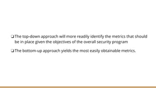❏The top-down approach will more readily identify the metrics that should
be in place given the objectives of the overall security program
❏The bottom-up approach yields the most easily obtainable metrics.
 