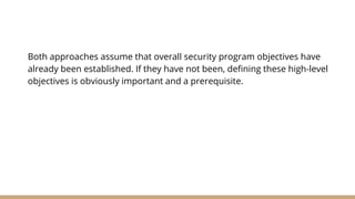 Both approaches assume that overall security program objectives have
already been established. If they have not been, defining these high-level
objectives is obviously important and a prerequisite.
 