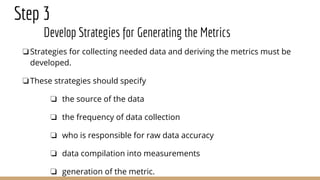 Step 3
Develop Strategies for Generating the Metrics
❏Strategies for collecting needed data and deriving the metrics must be
developed.
❏These strategies should specify
❏ the source of the data
❏ the frequency of data collection
❏ who is responsible for raw data accuracy
❏ data compilation into measurements
❏ generation of the metric.
 