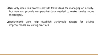 ❏Not only does this process provide fresh ideas for managing an activity,
but also can provide comparative data needed to make metrics more
meaningful.
❏Benchmarks also help establish achievable targets for driving
improvements in existing practices.
 