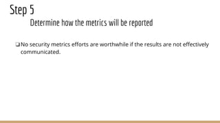 Step 5
Determine how the metrics will be reported
❏No security metrics efforts are worthwhile if the results are not effectively
communicated.
 