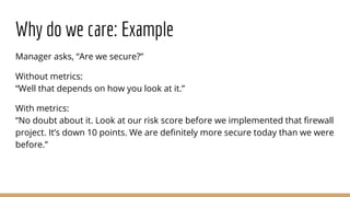 Why do we care: Example
Manager asks, “Are we secure?”
Without metrics:
“Well that depends on how you look at it.”
With metrics:
“No doubt about it. Look at our risk score before we implemented that firewall
project. It’s down 10 points. We are definitely more secure today than we were
before.”
 