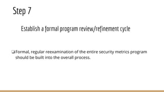 Step 7
Establish a formal program review/refinement cycle
❏Formal, regular reexamination of the entire security metrics program
should be built into the overall process.
 