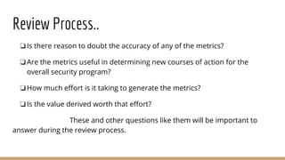 Review Process..
❏Is there reason to doubt the accuracy of any of the metrics?
❏Are the metrics useful in determining new courses of action for the
overall security program?
❏How much effort is it taking to generate the metrics?
❏Is the value derived worth that effort?
These and other questions like them will be important to
answer during the review process.
 