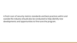 A fresh scan of security metrics standards and best practices within and
outside the industry should also be conducted to help identify new
developments and opportunities to fine-tune the program.
 