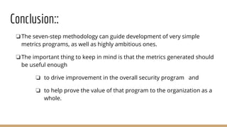 Conclusion::
❏The seven-step methodology can guide development of very simple
metrics programs, as well as highly ambitious ones.
❏The important thing to keep in mind is that the metrics generated should
be useful enough
❏ to drive improvement in the overall security program and
❏ to help prove the value of that program to the organization as a
whole.
 