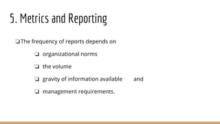 5. Metrics and Reporting
❏The frequency of reports depends on
❏ organizational norms
❏ the volume
❏ gravity of information available and
❏ management requirements.
 