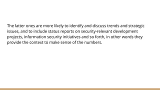 The latter ones are more likely to identify and discuss trends and strategic
issues, and to include status reports on security-relevant development
projects, information security initiatives and so forth, in other words they
provide the context to make sense of the numbers.
 