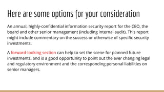 Here are some options for your consideration
An annual, highly-confidential information security report for the CEO, the
board and other senior management (including internal audit). This report
might include commentary on the success or otherwise of specific security
investments.
A forward-looking section can help to set the scene for planned future
investments, and is a good opportunity to point out the ever changing legal
and regulatory environment and the corresponding personal liabilities on
senior managers.
 