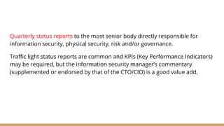 Quarterly status reports to the most senior body directly responsible for
information security, physical security, risk and/or governance.
Traffic light status reports are common and KPIs (Key Performance Indicators)
may be required, but the information security manager’s commentary
(supplemented or endorsed by that of the CTO/CIO) is a good value add.
 