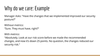 Why do we care: Example
Manager Asks: “Have the changes that we implemented improved our security
posture?”
Without metrics:
“Sure. They must have, right?”
With metrics:
“Absolutely. Look at our risk score before we made the recommended
changes, and now it’s down 25 points. No question, the changes reduced our
security risk.”
 
