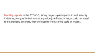 Monthly reports to the CTO/CIO, listing projects participated in and security
incidents, along with their monetary value (the financial impacts do not need
to be precisely accurate, they are used to indicate the scale of losses).
 