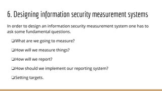 6. Designing information security measurement systems
In order to design an information security measurement system one has to
ask some fundamental questions.
❏What are we going to measure?
❏How will we measure things?
❏How will we report?
❏How should we implement our reporting system?
❏Setting targets.
 