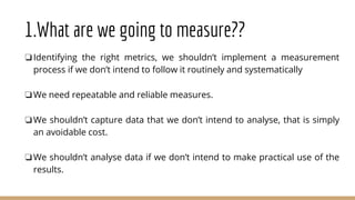 1.What are we going to measure??
❏Identifying the right metrics, we shouldn’t implement a measurement
process if we don’t intend to follow it routinely and systematically
❏We need repeatable and reliable measures.
❏We shouldn’t capture data that we don’t intend to analyse, that is simply
an avoidable cost.
❏We shouldn’t analyse data if we don’t intend to make practical use of the
results.
 