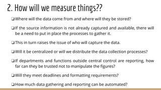 2. How will we measure things??
❏Where will the data come from and where will they be stored?
❏If the source information is not already captured and available, there will
be a need to put in place the processes to gather it.
❏This in turn raises the issue of who will capture the data.
❏Will it be centralized or will we distribute the data collection processes?
❏If departments and functions outside central control are reporting, how
far can they be trusted not to manipulate the figures?
❏Will they meet deadlines and formatting requirements?
❏How much data gathering and reporting can be automated?
 