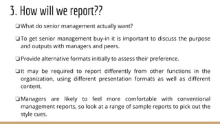3. How will we report??
❏What do senior management actually want?
❏To get senior management buy-in it is important to discuss the purpose
and outputs with managers and peers.
❏Provide alternative formats initially to assess their preference.
❏It may be required to report differently from other functions in the
organization, using different presentation formats as well as different
content.
❏Managers are likely to feel more comfortable with conventional
management reports, so look at a range of sample reports to pick out the
style cues.
 
