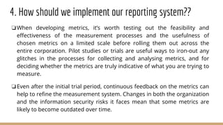 4. How should we implement our reporting system??
❏When developing metrics, it’s worth testing out the feasibility and
effectiveness of the measurement processes and the usefulness of
chosen metrics on a limited scale before rolling them out across the
entire corporation. Pilot studies or trials are useful ways to iron-out any
glitches in the processes for collecting and analysing metrics, and for
deciding whether the metrics are truly indicative of what you are trying to
measure.
❏Even after the initial trial period, continuous feedback on the metrics can
help to refine the measurement system. Changes in both the organization
and the information security risks it faces mean that some metrics are
likely to become outdated over time.
 