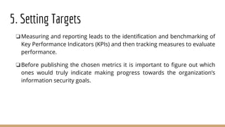 5. Setting Targets
❏Measuring and reporting leads to the identification and benchmarking of
Key Performance Indicators (KPIs) and then tracking measures to evaluate
performance.
❏Before publishing the chosen metrics it is important to figure out which
ones would truly indicate making progress towards the organization’s
information security goals.
 