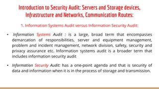 Introduction to Security Audit: Servers and Storage devices,
Infrastructure and Networks, Communication Routes:
1. Information Systems Audit versus Information Security Audit:
• Information Systems Audit : is a large, broad term that encompasses
demarcation of responsibilities, server and equipment management,
problem and incident management, network division, safety, security and
privacy assurance etc. Information systems audit is a broader term that
includes information security audit
• Information Security Audit: has a one-point agenda and that is security of
data and information when it is in the process of storage and transmission.
 