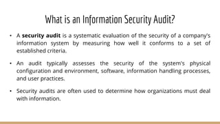 What is an Information Security Audit?
• A security audit is a systematic evaluation of the security of a company's
information system by measuring how well it conforms to a set of
established criteria.
• An audit typically assesses the security of the system's physical
configuration and environment, software, information handling processes,
and user practices.
• Security audits are often used to determine how organizations must deal
with information.
 