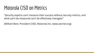 Motorola CISO on Metrics
“Security experts can't measure their success without security metrics, and
what can't be measured can't be effectively managed.”
(William Boni, President CISO, Motorola Inc. www.secmet.org)
 