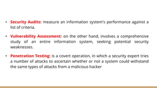 • Security Audits: measure an information system's performance against a
list of criteria.
• Vulnerability Assessment: on the other hand, involves a comprehensive
study of an entire information system, seeking potential security
weaknesses.
• Penetration Testing: is a covert operation, in which a security expert tries
a number of attacks to ascertain whether or not a system could withstand
the same types of attacks from a malicious hacker
 