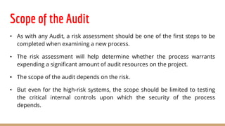 Scope of the Audit
• As with any Audit, a risk assessment should be one of the first steps to be
completed when examining a new process.
• The risk assessment will help determine whether the process warrants
expending a significant amount of audit resources on the project.
• The scope of the audit depends on the risk.
• But even for the high-risk systems, the scope should be limited to testing
the critical internal controls upon which the security of the process
depends.
 