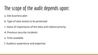 The scope of the audit depends upon:
a. Site business plan
b. Type of data assets to be protected
c. Value of importance of the data and relative priority
d. Previous security incidents
e. Time available
f. Auditors experience and expertise
 