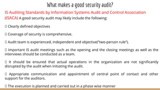 What makes a good security audit?
IS Auditing Standards by Information Systems Audit and Control Association
(ISACA) A good security audit may likely include the following:
Clearly defined objectives
Coverage of security is comprehensive.
Audit team is experienced, independent and objective(”two-person rule”).
Important IS audit meetings such as the opening and the closing meetings as well as the
interviews should be conducted as a team.
It should be ensured that actual operations in the organization are not significantly
disrupted by the audit when initiating the audit.
Appropriate communication and appointment of central point of contact and other
support for the auditors.
The execution is planned and carried out in a phase wise manner
 