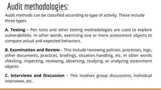 Audit methodologies:
Audit methods can be classified according to type of activity. These include
three types
A. Testing – Pen tests and other testing methodologies are used to explore
vulnerabilities. In other words, exercising one or more assessment objects to
compare actual and expected behaviors.
B. Examination and Review – This include reviewing policies, processes, logs,
other documents, practices, briefings, situation handling, etc. In other words
checking, inspecting, reviewing, observing, studying, or analyzing assessment
objects
C. Interviews and Discussion – This involves group discussions, individual
interviews, etc.
 